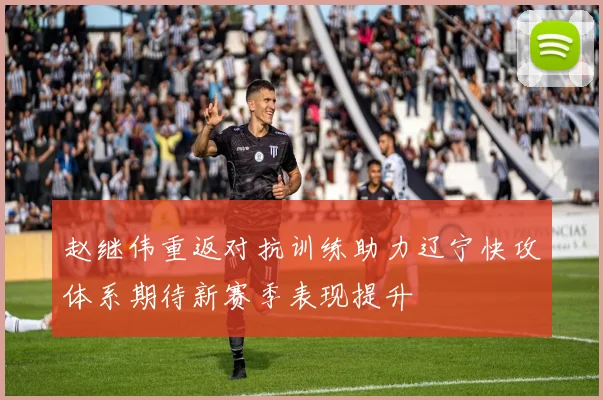 赵继伟重返对抗训练助力辽宁快攻体系期待新赛季表现提升