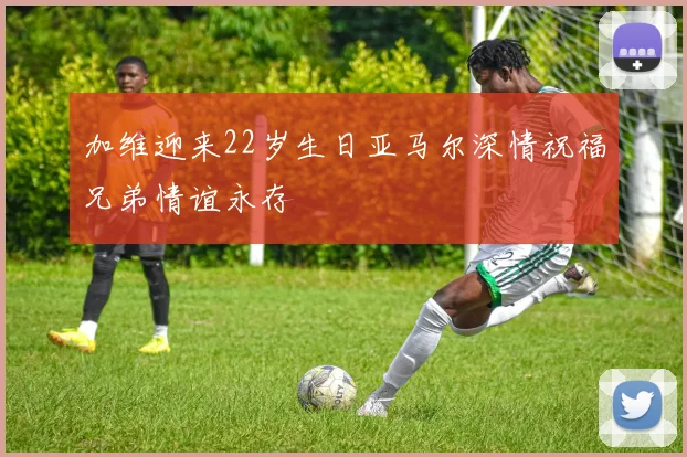 加维迎来22岁生日亚马尔深情祝福兄弟情谊永存