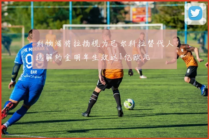 利物浦将拉扬视为巴尔科拉替代人选解约金明年生效达1亿欧元