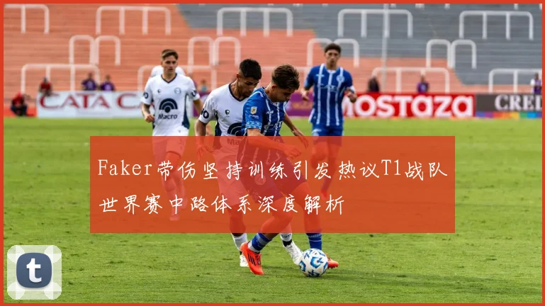 Faker带伤坚持训练引发热议T1战队世界赛中路体系深度解析
