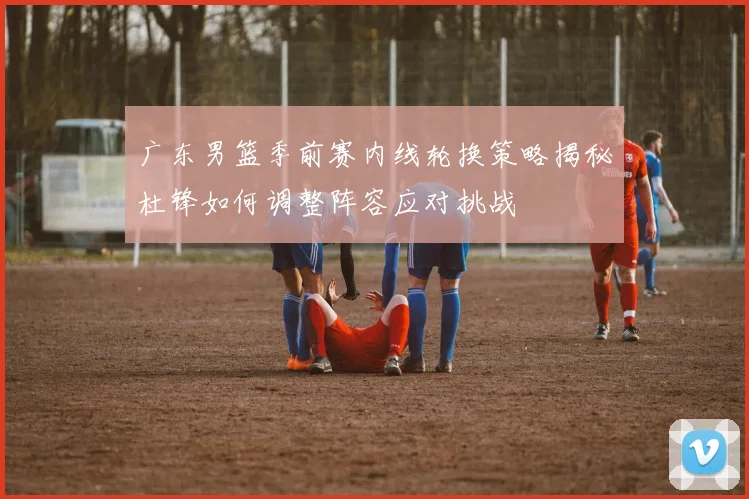 广东男篮季前赛内线轮换策略揭秘杜锋如何调整阵容应对挑战