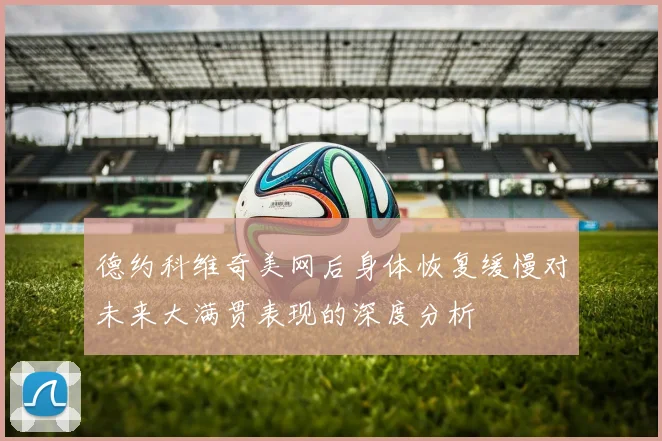 德约科维奇美网后身体恢复缓慢对未来大满贯表现的深度分析