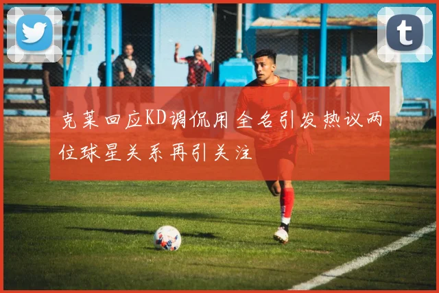 克莱回应KD调侃用全名引发热议两位球星关系再引关注
