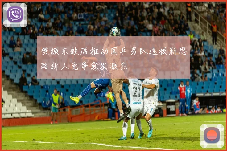 樊振东缺席推动国乒男队选拔新思路新人竞争愈发激烈