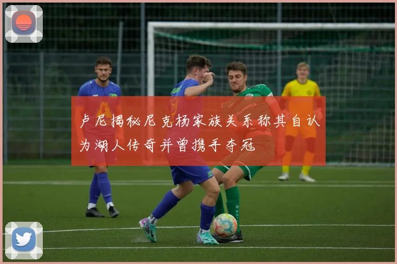 卢尼揭秘尼克杨家族关系称其自认为湖人传奇并曾携手夺冠