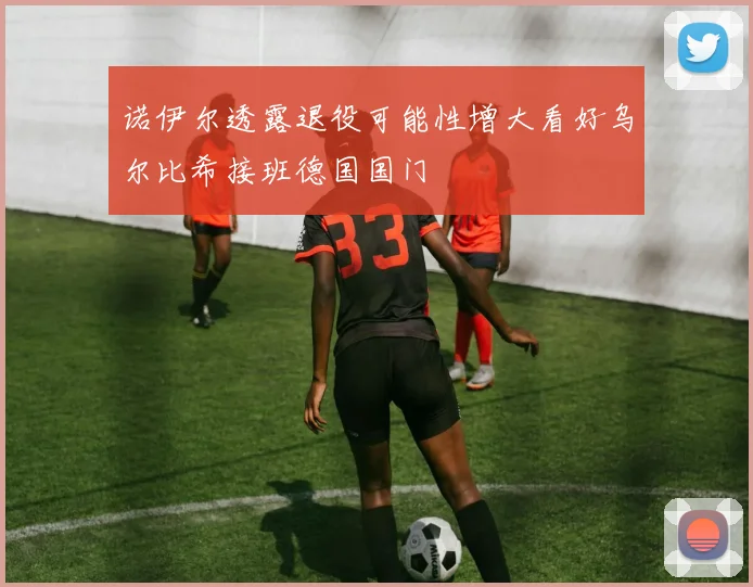 诺伊尔透露退役可能性增大看好乌尔比希接班德国国门
