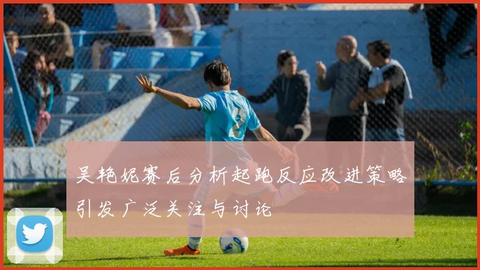 吴艳妮赛后分析起跑反应改进策略引发广泛关注与讨论